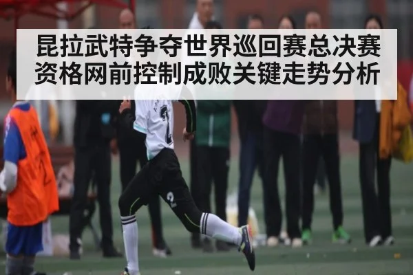 昆拉武特争夺世界巡回赛总决赛资格网前控制成败关键走势分析