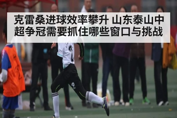 克雷桑进球效率攀升 山东泰山中超争冠需要抓住哪些窗口与挑战